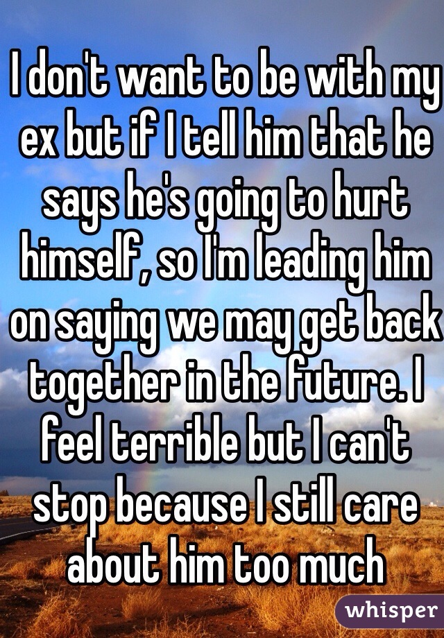 I don't want to be with my ex but if I tell him that he says he's going to hurt himself, so I'm leading him on saying we may get back together in the future. I feel terrible but I can't stop because I still care about him too much