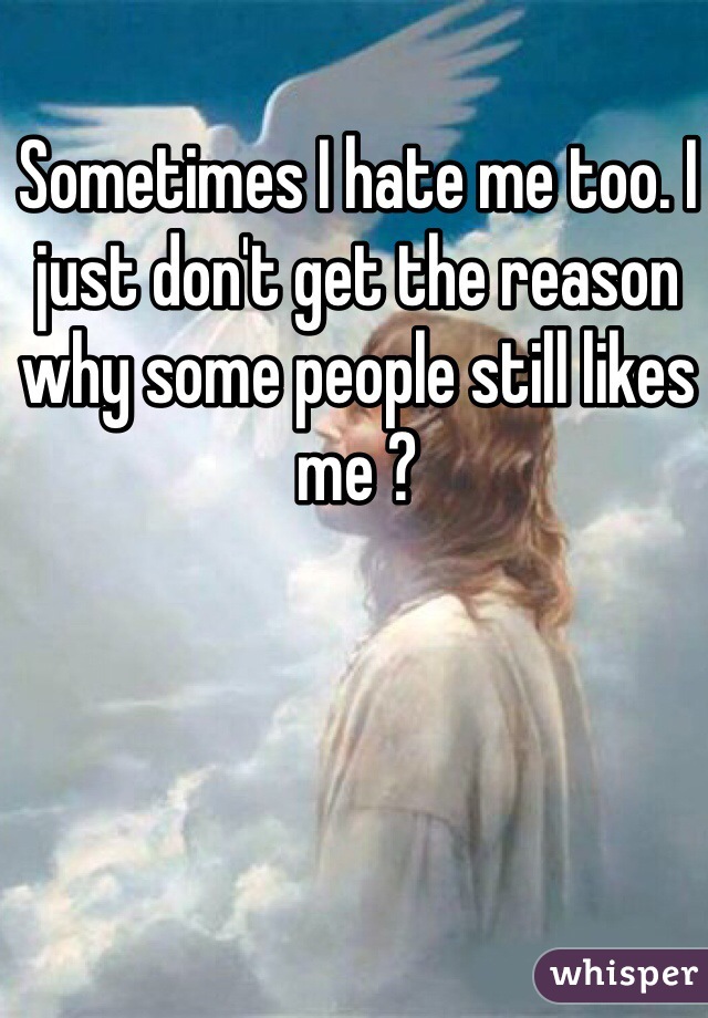 Sometimes I hate me too. I just don't get the reason why some people still likes me ? 
