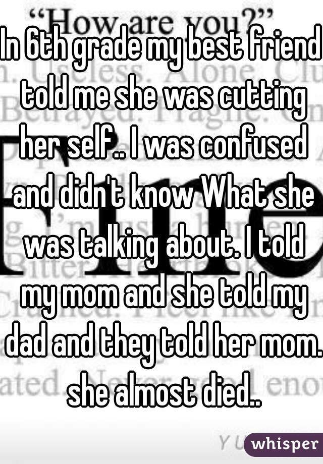 In 6th grade my best friend told me she was cutting her self.. I was confused and didn't know What she was talking about. I told my mom and she told my dad and they told her mom. she almost died..