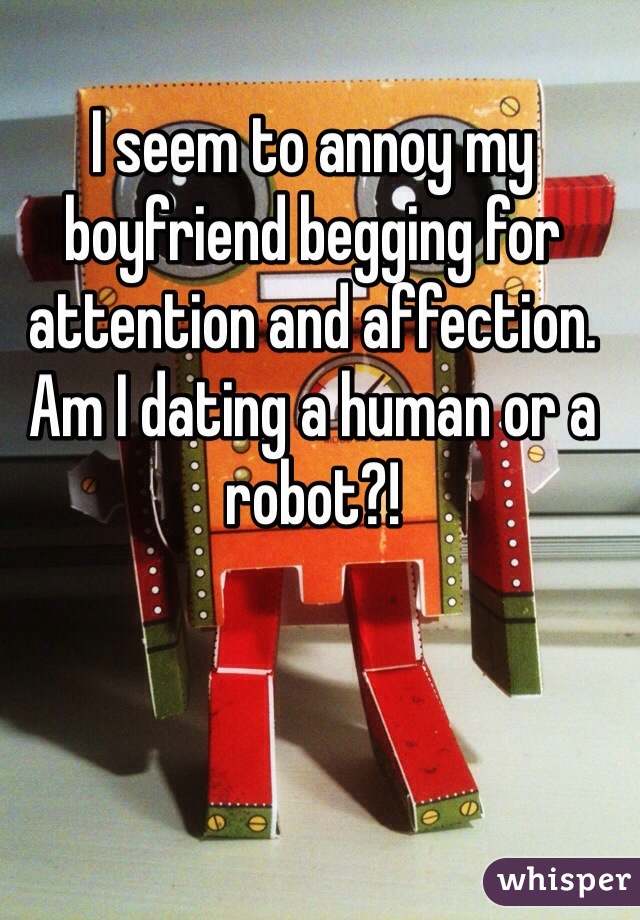 I seem to annoy my boyfriend begging for attention and affection.  Am I dating a human or a robot?!