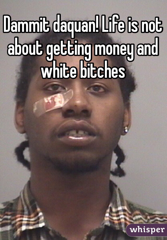 Dammit daquan! Life is not about getting money and white bitches 