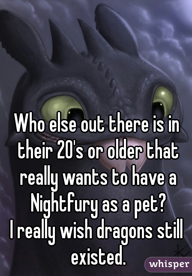 Who else out there is in their 20's or older that really wants to have a Nightfury as a pet?
I really wish dragons still existed.