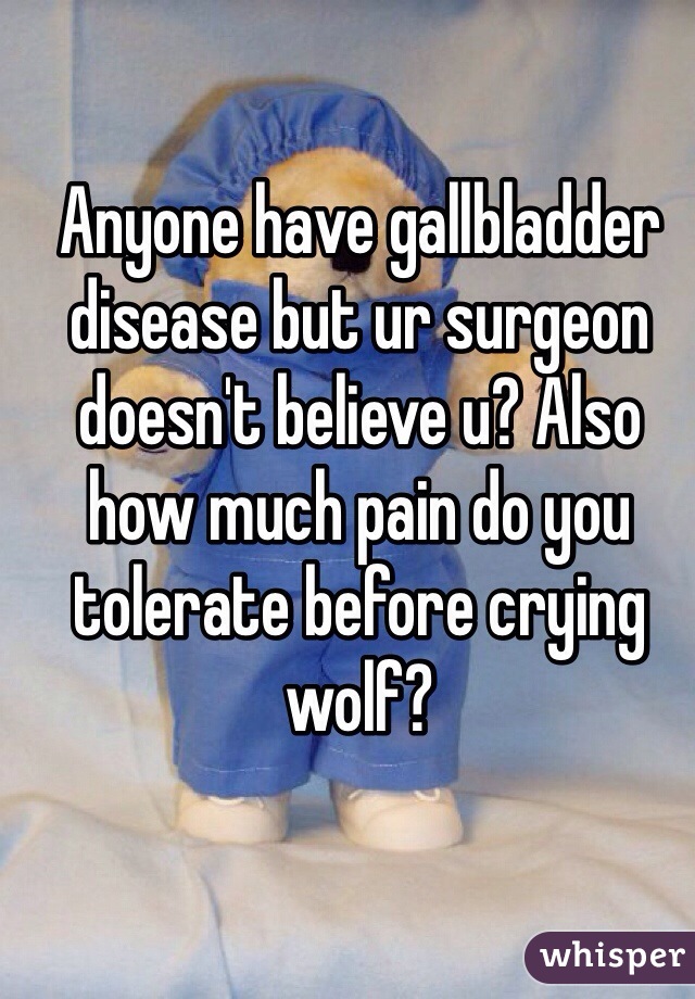 Anyone have gallbladder disease but ur surgeon doesn't believe u? Also how much pain do you tolerate before crying wolf?