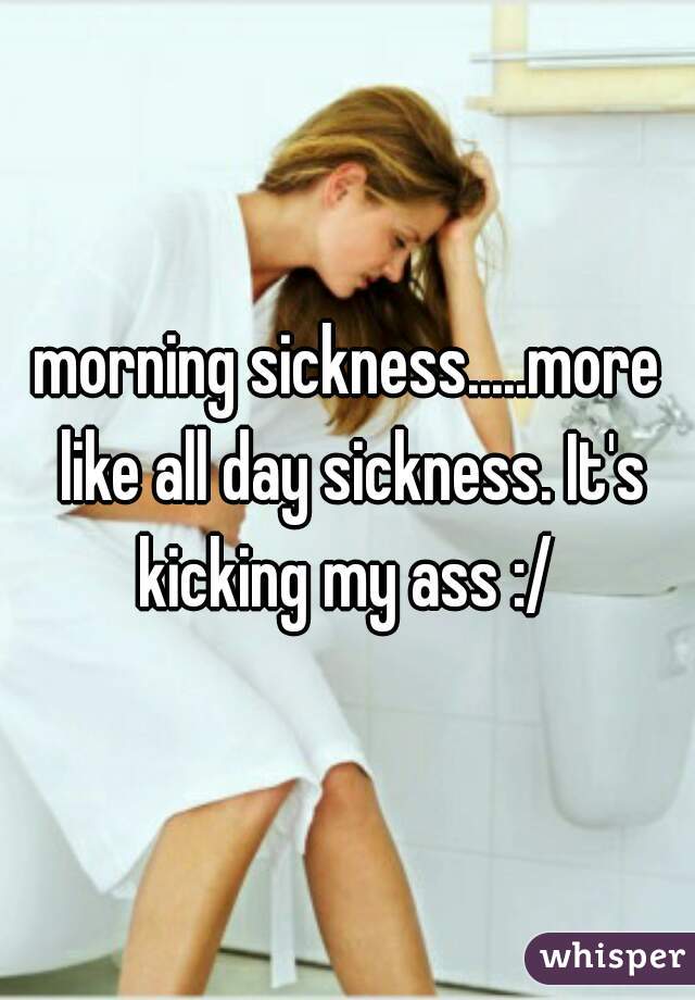 morning sickness.....more like all day sickness. It's kicking my ass :/ 