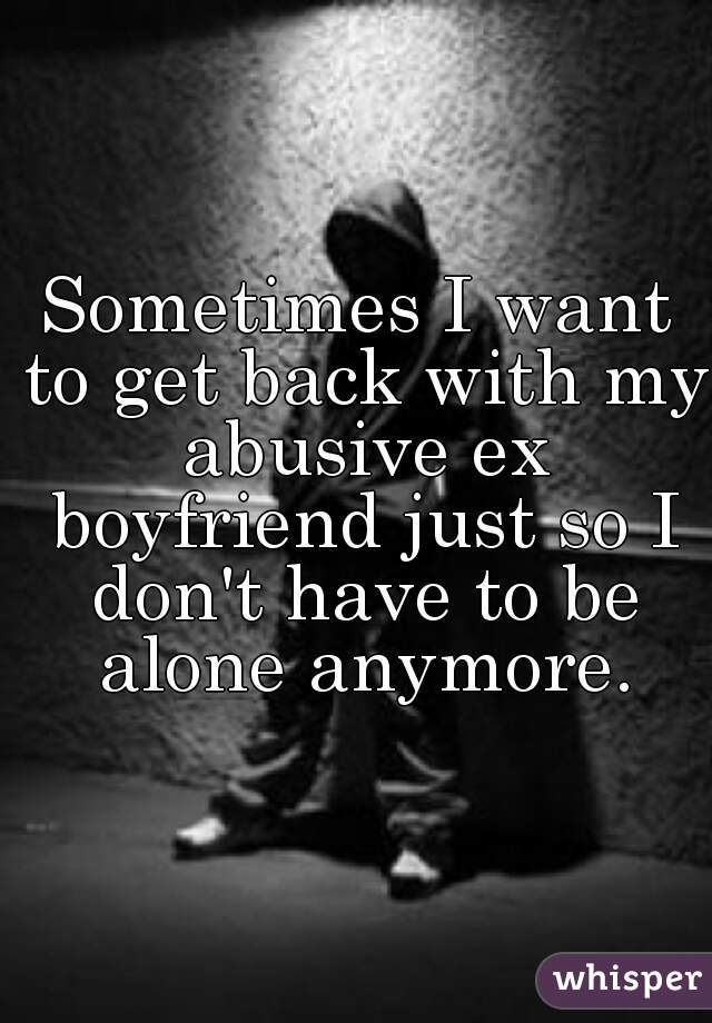 Sometimes I want to get back with my abusive ex boyfriend just so I don't have to be alone anymore.