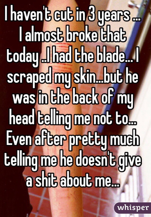 I haven't cut in 3 years ... 
I almost broke that today ..I had the blade... I scraped my skin...but he was in the back of my head telling me not to... Even after pretty much telling me he doesn't give a shit about me...