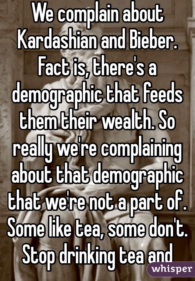 We complain about Kardashian and Bieber. Fact is, there's a demographic that feeds them their wealth. So really we're complaining about that demographic that we're not a part of. Some like tea, some don't. Stop drinking tea and there'll be no more tea produced. Buy a Bieber ticket and you're part of the problem