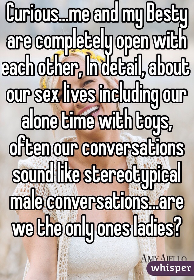 Curious...me and my Besty are completely open with each other, In detail, about our sex lives including our alone time with toys, often our conversations sound like stereotypical male conversations...are we the only ones ladies? 