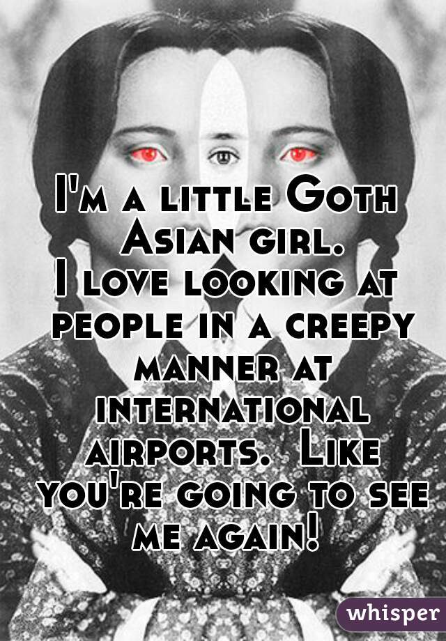 I'm a little Goth Asian girl.
I love looking at people in a creepy manner at international airports.  Like you're going to see me again! 