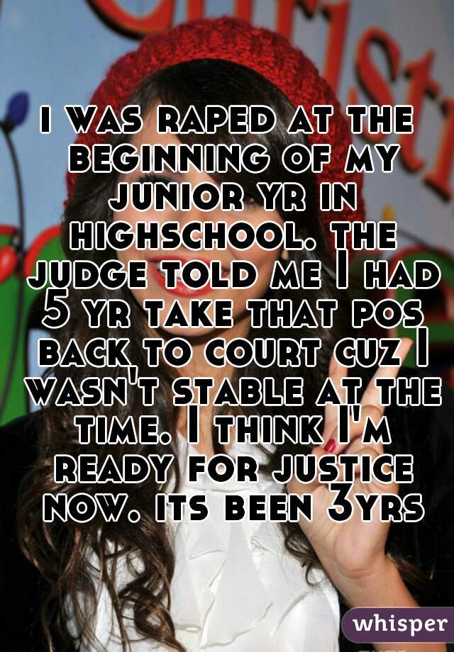 i was raped at the beginning of my junior yr in highschool. the judge told me I had 5 yr take that pos back to court cuz I wasn't stable at the time. I think I'm ready for justice now. its been 3yrs