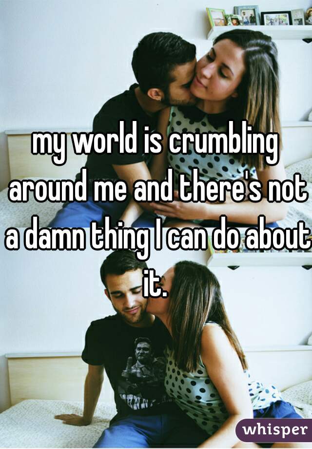 my world is crumbling around me and there's not a damn thing I can do about it. 