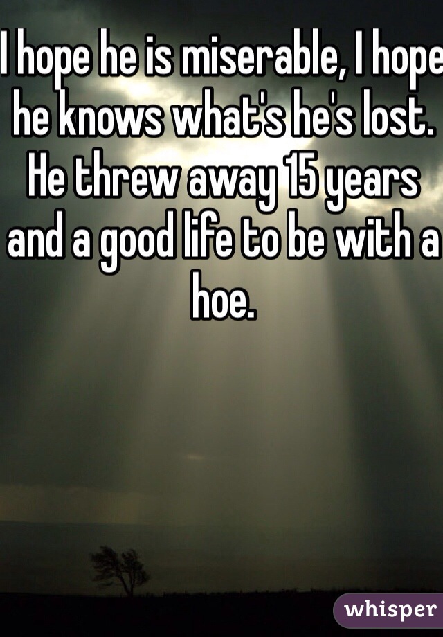 I hope he is miserable, I hope he knows what's he's lost. He threw away 15 years and a good life to be with a hoe. 