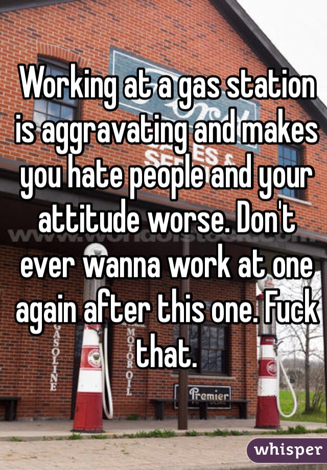 Working at a gas station is aggravating and makes you hate people and your attitude worse. Don't ever wanna work at one again after this one. Fuck that. 