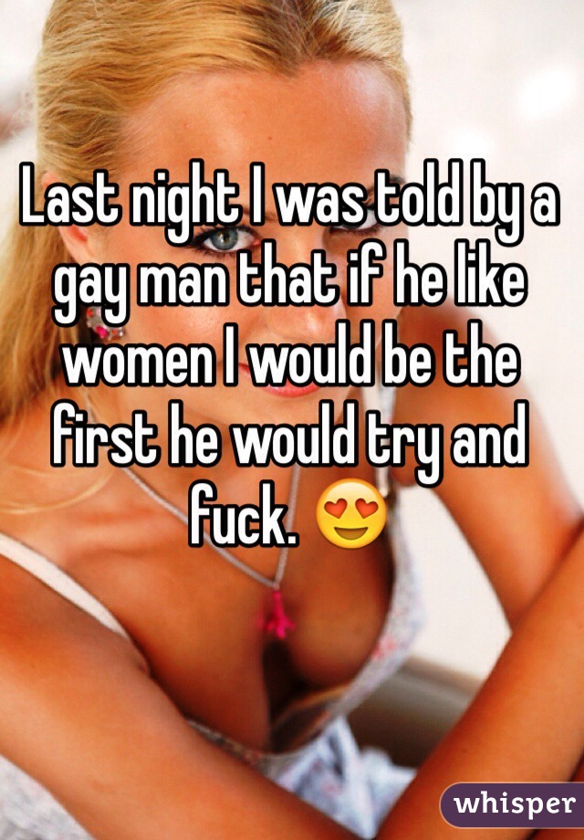 Last night I was told by a gay man that if he like women I would be the first he would try and fuck. 😍