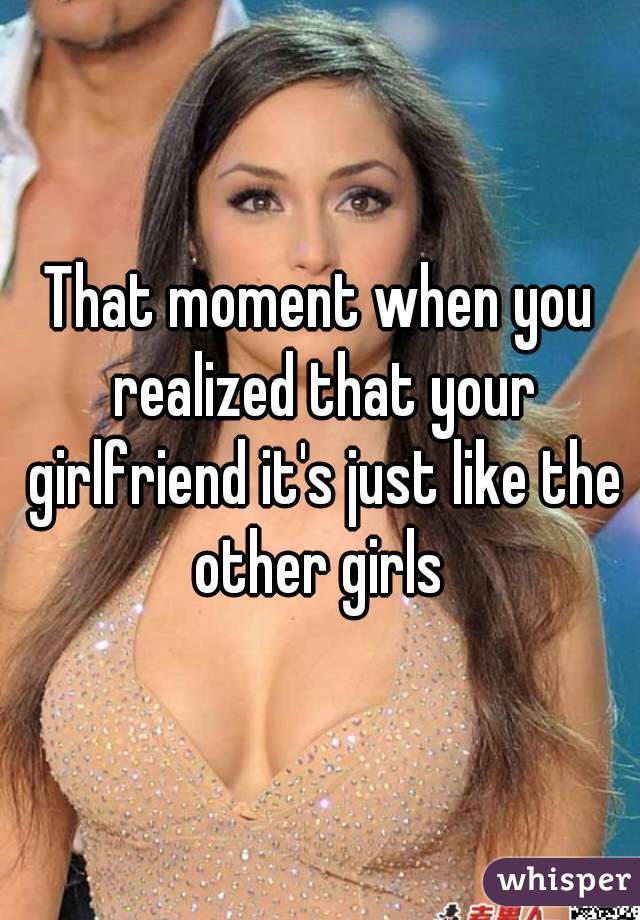That moment when you realized that your girlfriend it's just like the other girls 