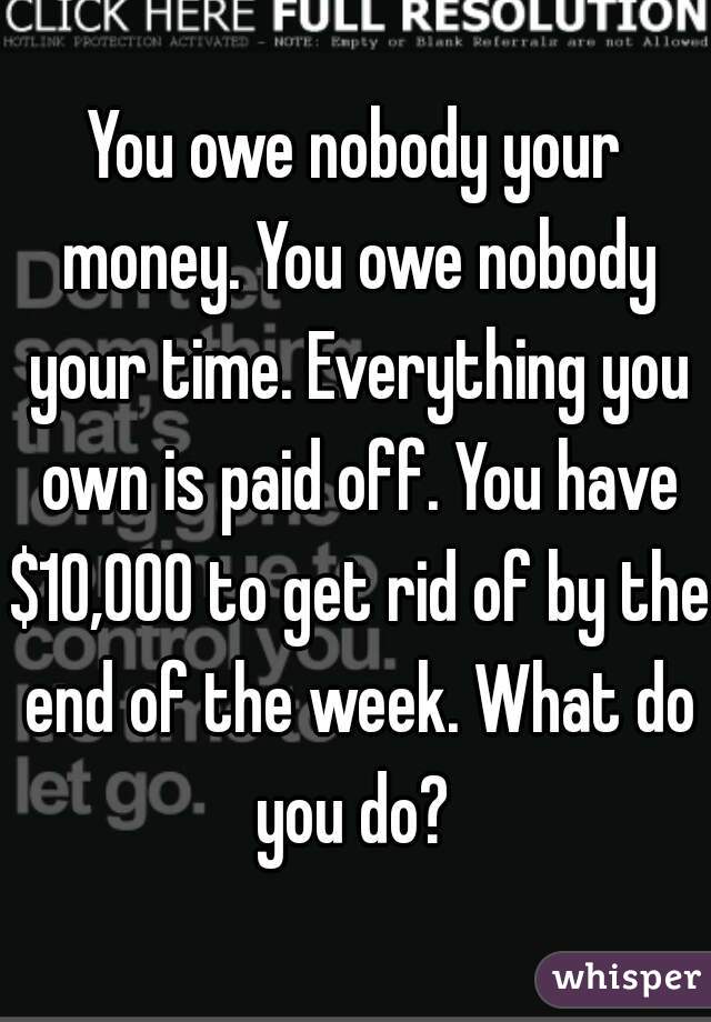 You owe nobody your money. You owe nobody your time. Everything you own is paid off. You have $10,000 to get rid of by the end of the week. What do you do? 