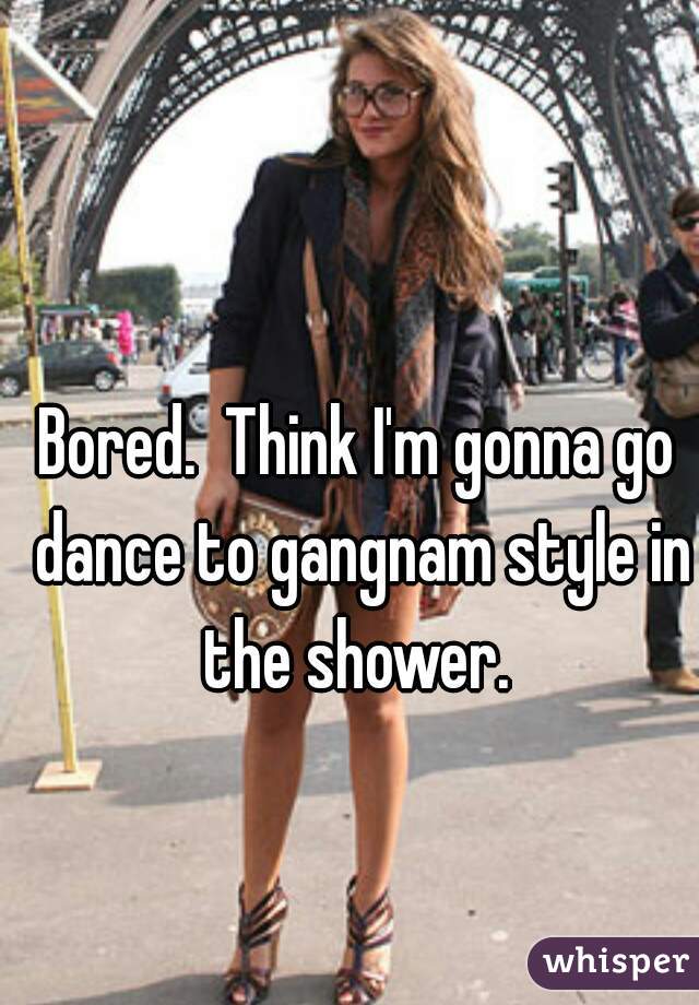 Bored.  Think I'm gonna go dance to gangnam style in the shower. 