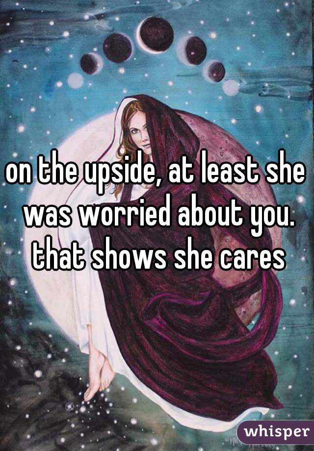 on the upside, at least she was worried about you. that shows she cares