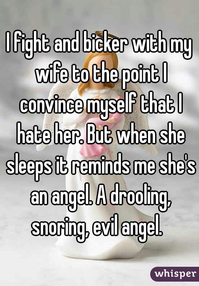 I fight and bicker with my wife to the point I convince myself that I hate her. But when she sleeps it reminds me she's an angel. A drooling, snoring, evil angel.  