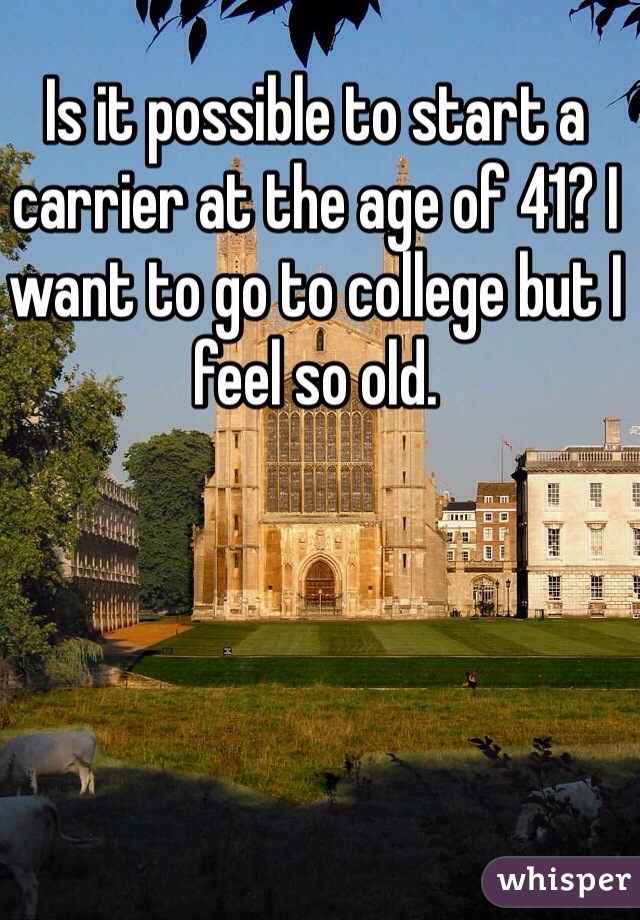 Is it possible to start a carrier at the age of 41? I want to go to college but I feel so old. 