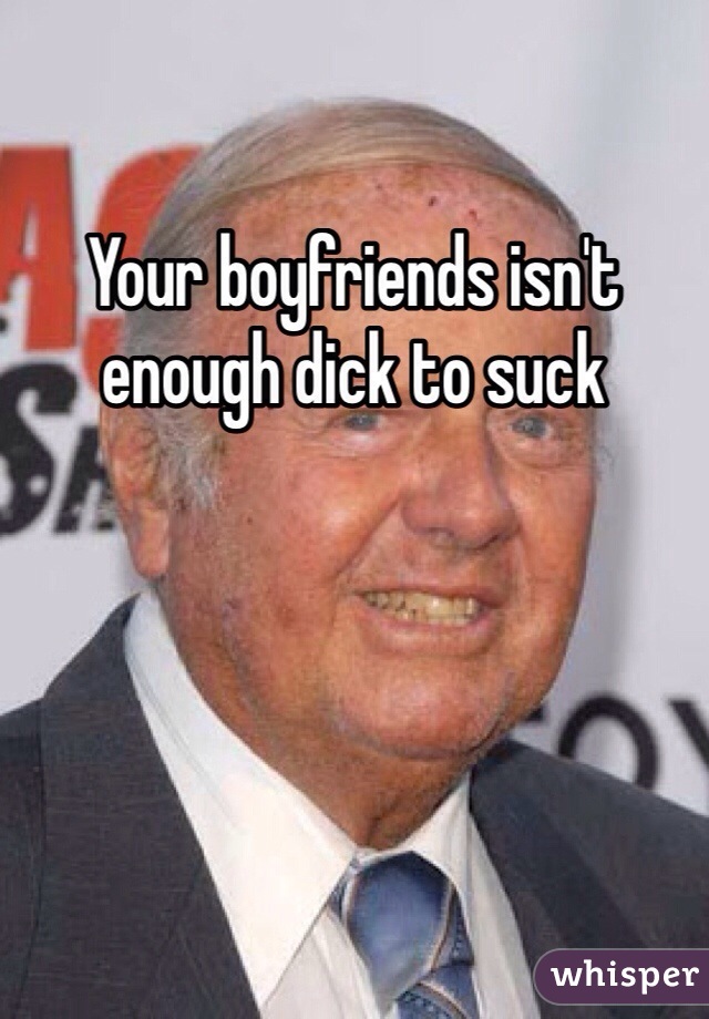 Your boyfriends isn't enough dick to suck
