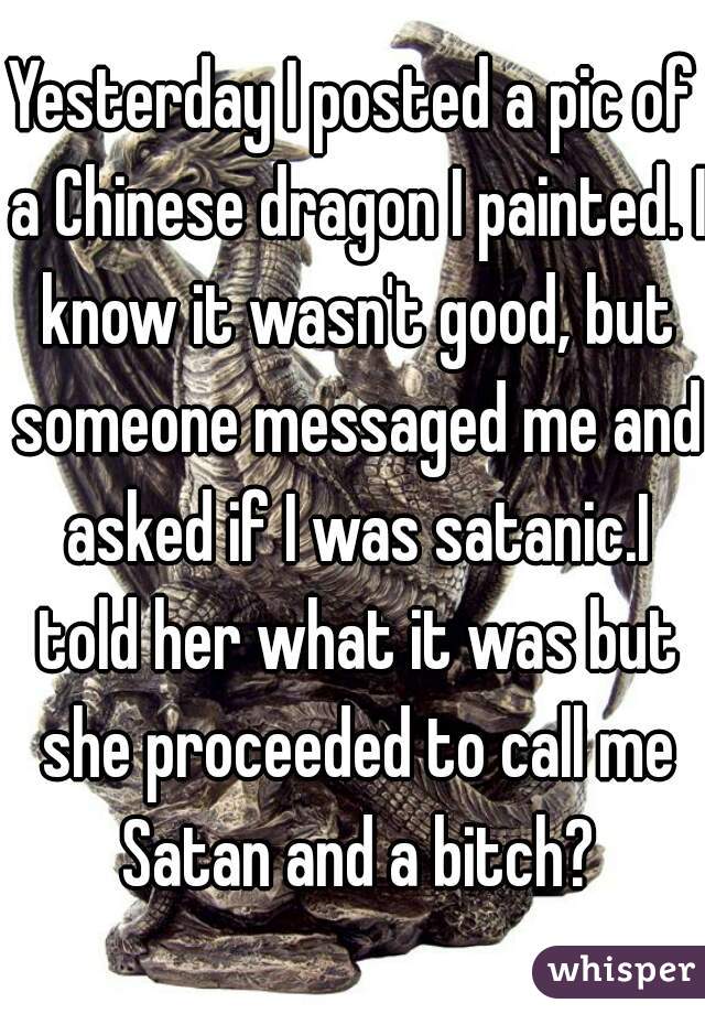 Yesterday I posted a pic of a Chinese dragon I painted. I know it wasn't good, but someone messaged me and asked if I was satanic.I told her what it was but she proceeded to call me Satan and a bitch?
