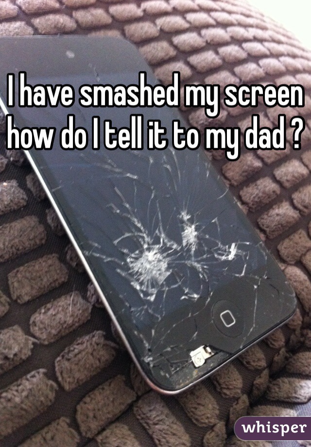 I have smashed my screen how do I tell it to my dad ?
