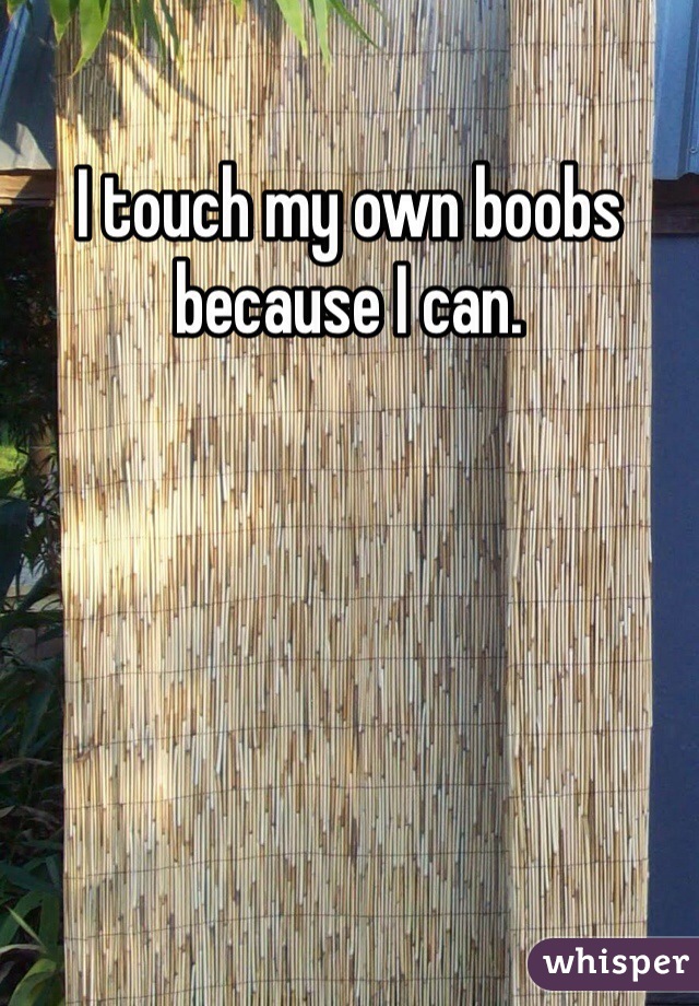 I touch my own boobs because I can. 