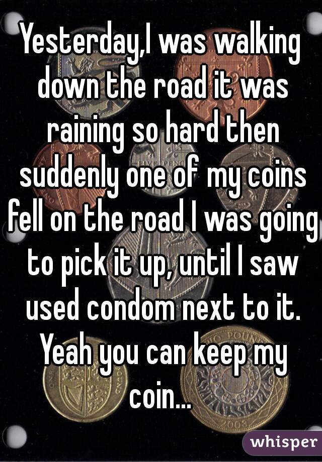 Yesterday,I was walking down the road it was raining so hard then suddenly one of my coins fell on the road I was going to pick it up, until I saw used condom next to it. Yeah you can keep my coin... 
