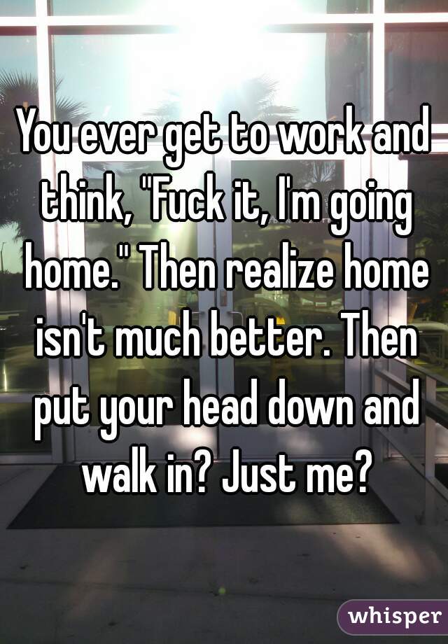 You ever get to work and think, "Fuck it, I'm going home." Then realize home isn't much better. Then put your head down and walk in? Just me?