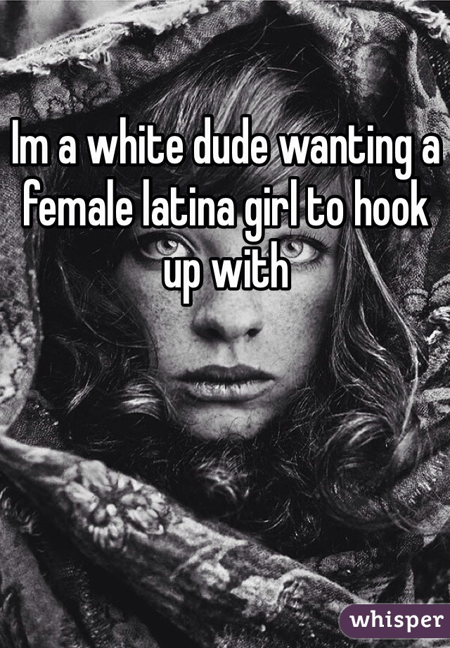 Im a white dude wanting a female latina girl to hook up with