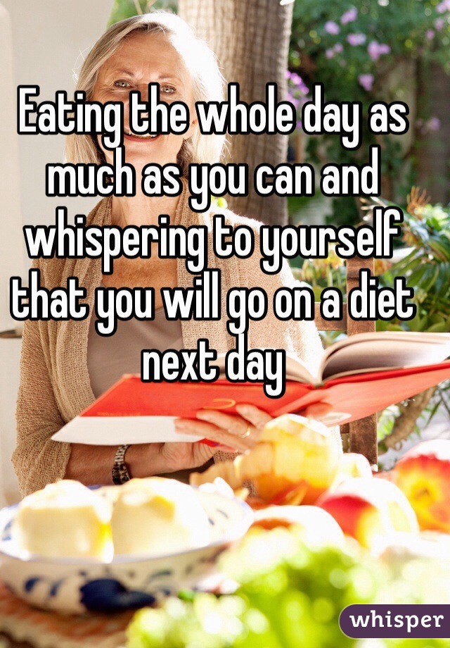 Eating the whole day as much as you can and whispering to yourself that you will go on a diet next day 
