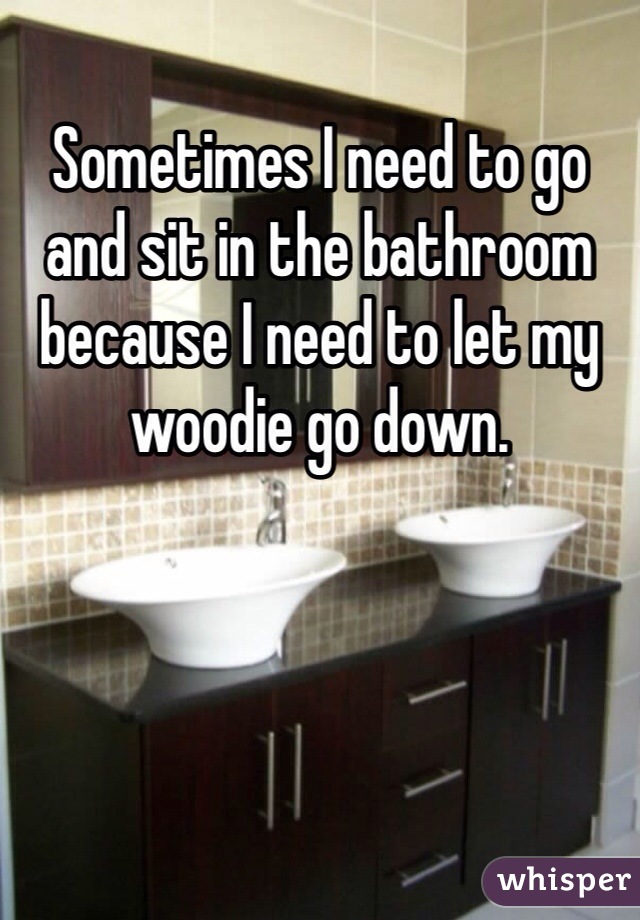 Sometimes I need to go and sit in the bathroom because I need to let my woodie go down. 