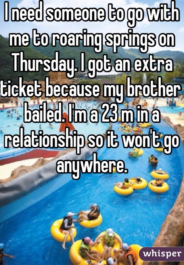 I need someone to go with me to roaring springs on Thursday. I got an extra ticket because my brother bailed. I'm a 23 m in a relationship so it won't go anywhere. 