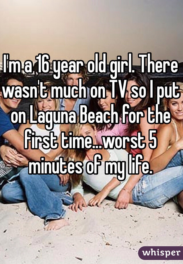 I'm a 16 year old girl. There wasn't much on TV so I put on Laguna Beach for the first time...worst 5 minutes of my life.