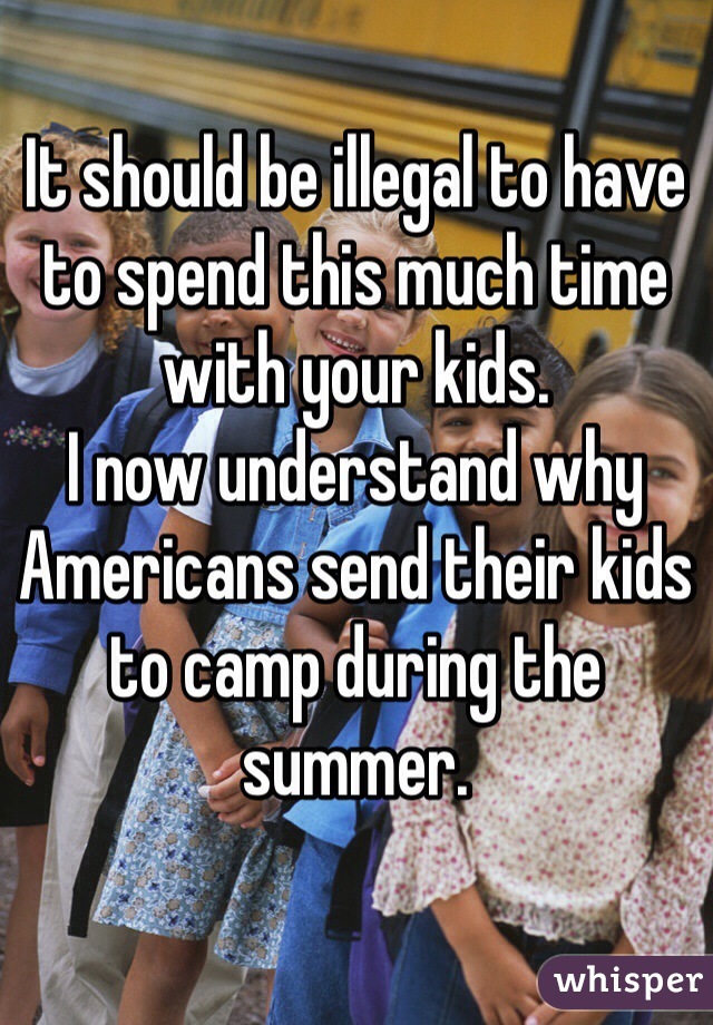 It should be illegal to have to spend this much time with your kids. 
I now understand why Americans send their kids to camp during the summer. 
