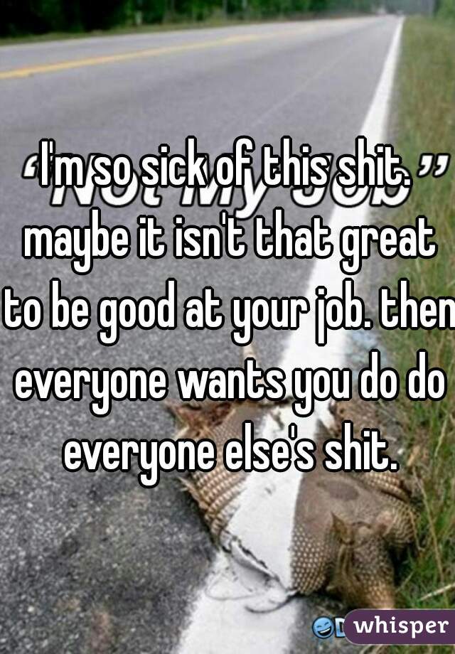 I'm so sick of this shit. maybe it isn't that great to be good at your job. then everyone wants you do do everyone else's shit.