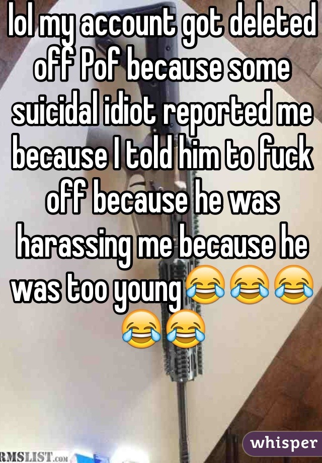 lol my account got deleted off Pof because some suicidal idiot reported me because I told him to fuck off because he was harassing me because he was too young😂😂😂😂😂