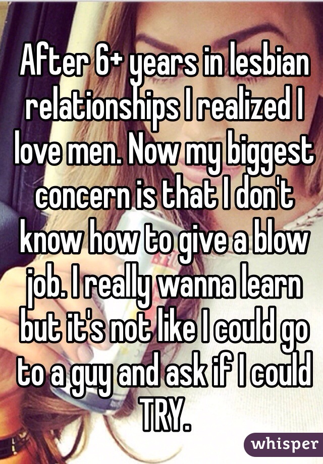 After 6+ years in lesbian relationships I realized I love men. Now my biggest concern is that I don't know how to give a blow job. I really wanna learn but it's not like I could go to a guy and ask if I could TRY. 