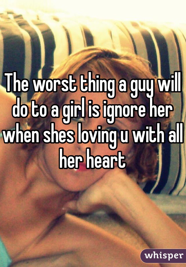 The worst thing a guy will do to a girl is ignore her when shes loving u with all her heart