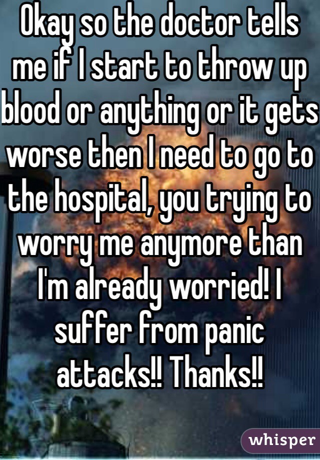 Okay so the doctor tells me if I start to throw up blood or anything or it gets worse then I need to go to the hospital, you trying to worry me anymore than I'm already worried! I suffer from panic attacks!! Thanks!!