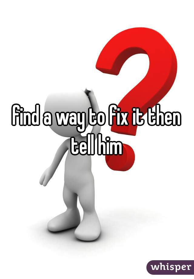 find a way to fix it then tell him 