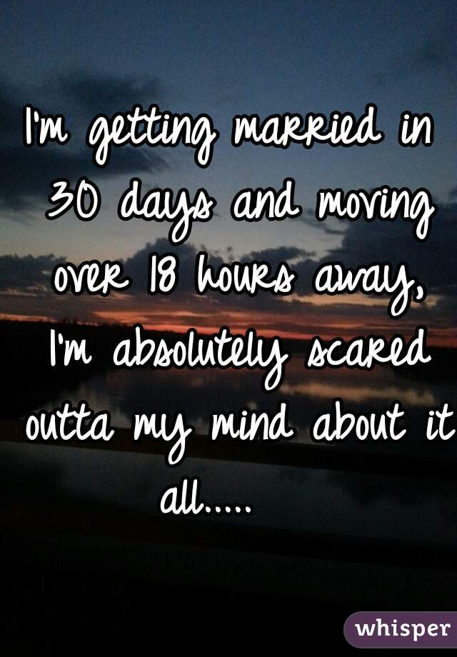 I'm getting married in 30 days and moving over 18 hours away, I'm absolutely scared outta my mind about it all.....   
