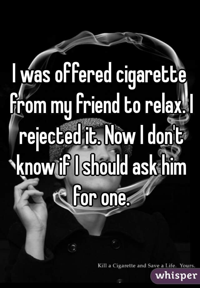 I was offered cigarette from my friend to relax. I rejected it. Now I don't know if I should ask him for one.