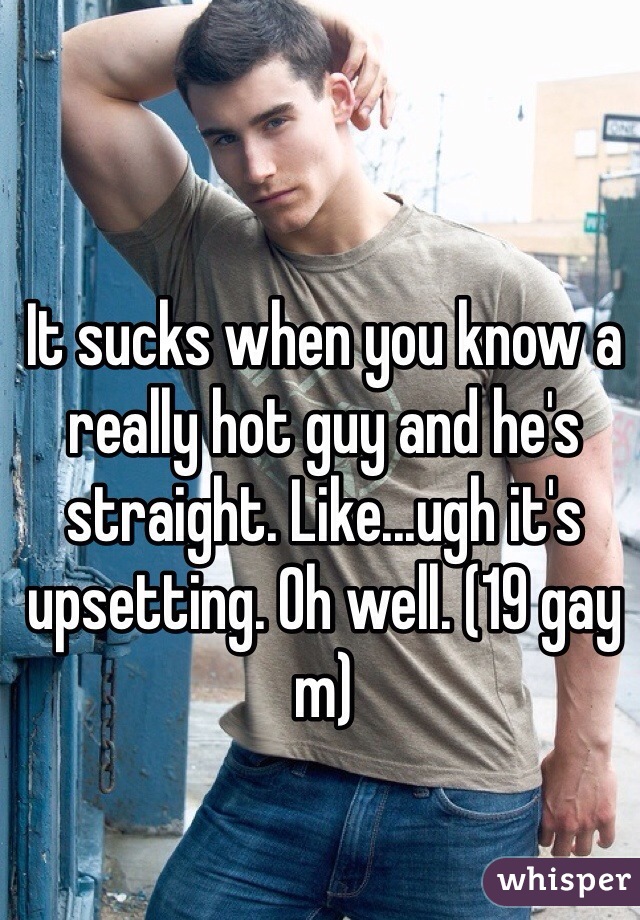 It sucks when you know a really hot guy and he's straight. Like...ugh it's upsetting. Oh well. (19 gay m)