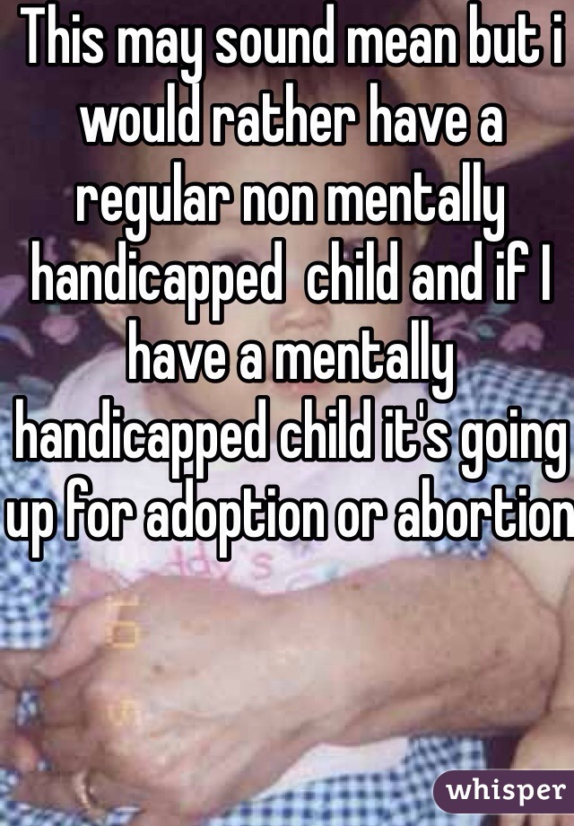 This may sound mean but i would rather have a regular non mentally handicapped  child and if I have a mentally handicapped child it's going up for adoption or abortion