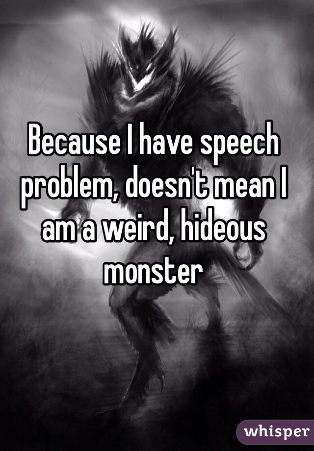 Because I have speech problem, doesn't mean I am a weird, hideous monster