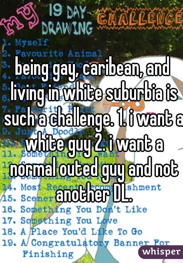being gay, caribean, and living in white suburbia is such a challenge. 1. i want a white guy 2. i want a normal outed guy and not another DL.
