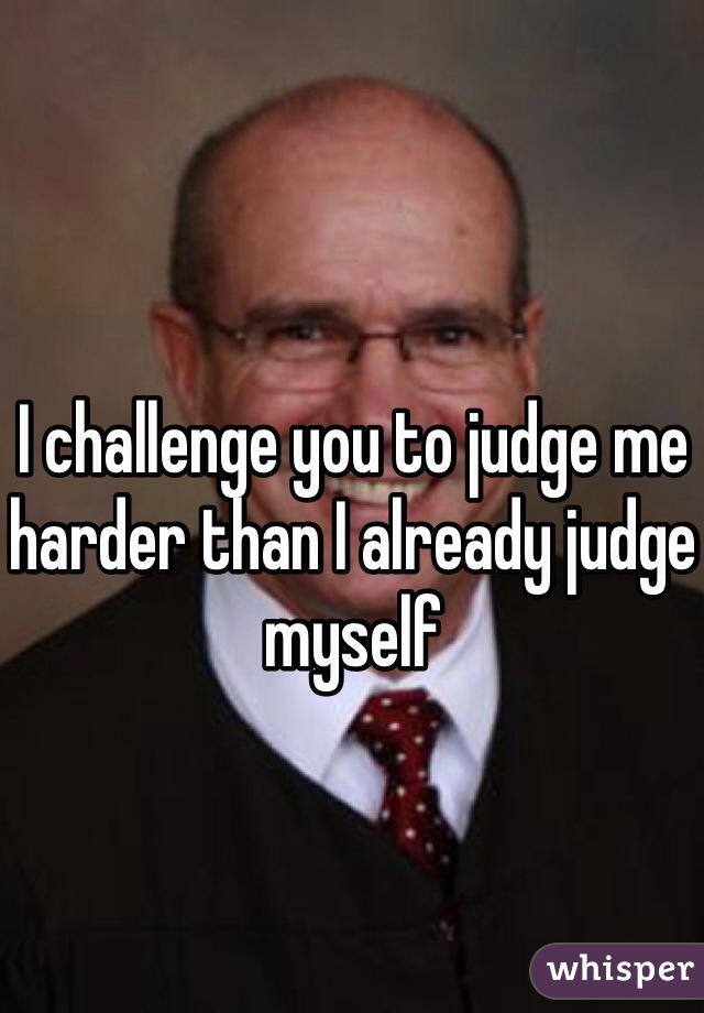 I challenge you to judge me harder than I already judge myself