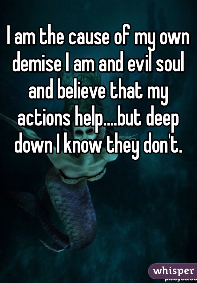 I am the cause of my own demise I am and evil soul and believe that my actions help....but deep down I know they don't.